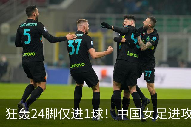狂轰24脚仅进1球！中国女足进攻效率堪忧无缘亚运连胜